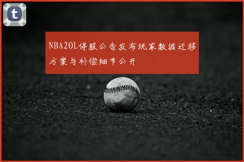 NBA2OL停服公告发布玩家数据迁移方案与补偿细节公开